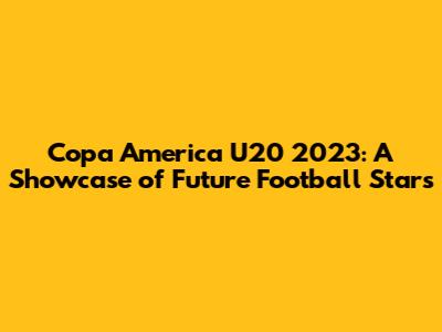 Copa America U20 2023: A Showcase of Future Football Stars