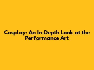 Cosplay: An In-Depth Look at the Performance Art