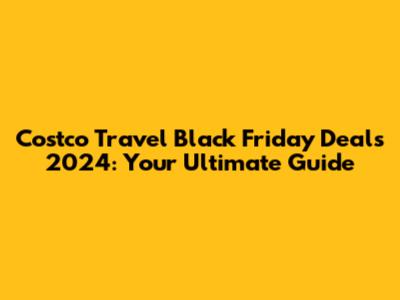Costco Travel Black Friday Deals 2024: Your Ultimate Guide