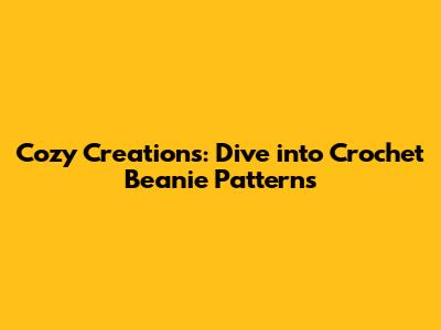 Cozy Creations: Dive into Crochet Beanie Patterns