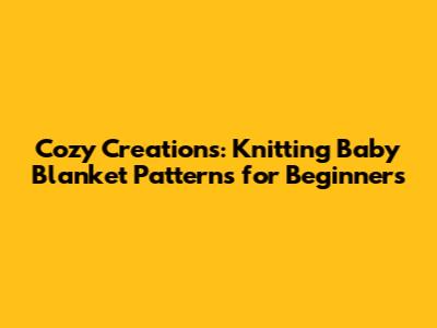 Cozy Creations: Knitting Baby Blanket Patterns for Beginners