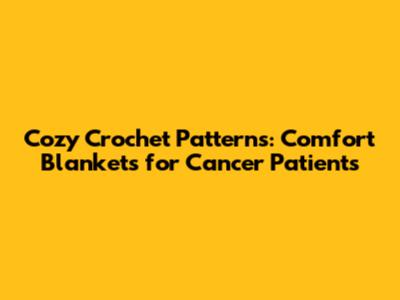 Cozy Crochet Patterns: Comfort Blankets for Cancer Patients