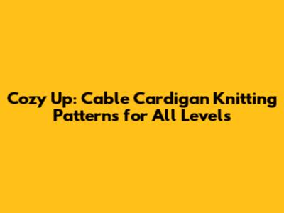 Cozy Up: Cable Cardigan Knitting Patterns for All Levels