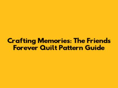 Crafting Memories: The Friends Forever Quilt Pattern Guide