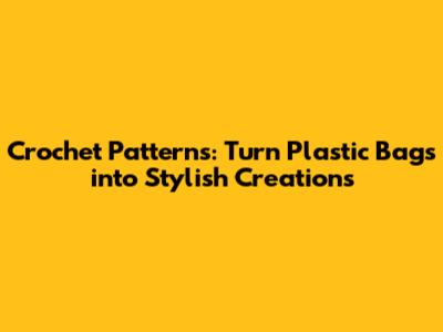 Crochet Patterns: Turn Plastic Bags into Stylish Creations