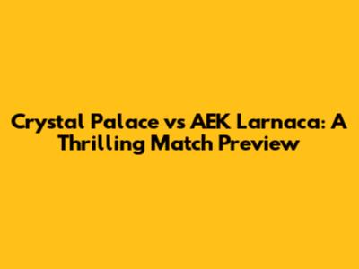 Crystal Palace vs AEK Larnaca: A Thrilling Match Preview