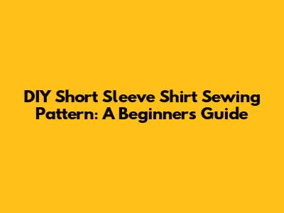 DIY Short Sleeve Shirt Sewing Pattern: A Beginner's Guide