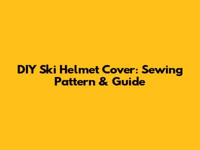 DIY Ski Helmet Cover: Sewing Pattern & Guide