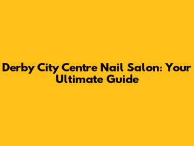 Derby City Centre Nail Salon: Your Ultimate Guide
