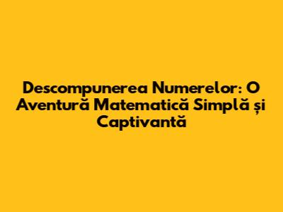Descompunerea Numerelor: O Aventură Matematică Simplă și Captivantă