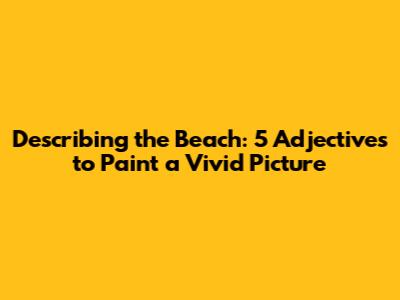 Describing the Beach: 5 Adjectives to Paint a Vivid Picture