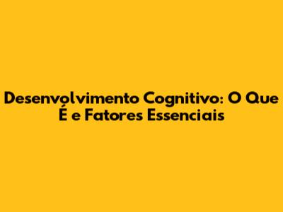 Desenvolvimento Cognitivo: O Que É e Fatores Essenciais