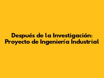Después de la Investigación: Proyecto de Ingeniería Industrial