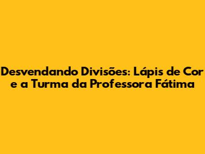Desvendando Divisões: Lápis de Cor e a Turma da Professora Fátima