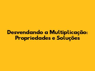 Desvendando a Multiplicação: Propriedades e Soluções