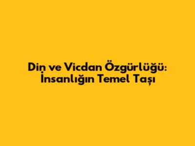 Din ve Vicdan Özgürlüğü: İnsanlığın Temel Taşı