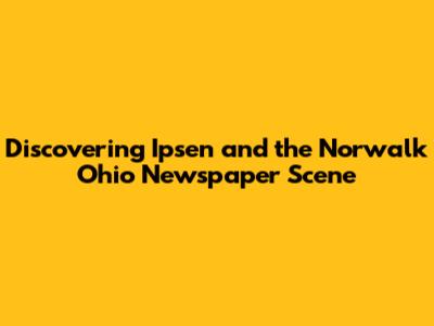 Discovering Ipsen and the Norwalk Ohio Newspaper Scene