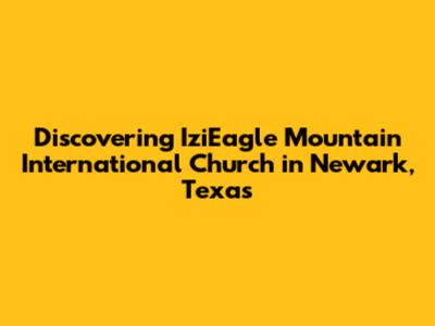 Discovering IziEagle Mountain International Church in Newark, Texas