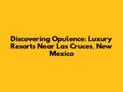 Discovering Opulence: Luxury Resorts Near Las Cruces, New Mexico