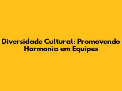Diversidade Cultural: Promovendo Harmonia em Equipes