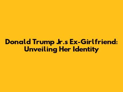 Donald Trump Jr.'s Ex-Girlfriend: Unveiling Her Identity