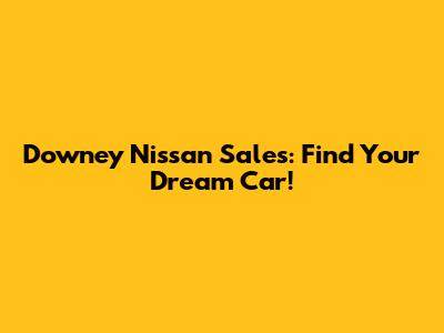 Downey Nissan Sales: Find Your Dream Car!