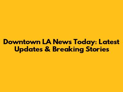 Downtown LA News Today: Latest Updates & Breaking Stories