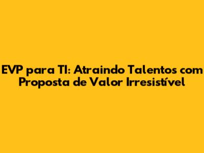 EVP para TI: Atraindo Talentos com Proposta de Valor Irresistível