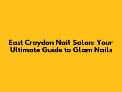 East Croydon Nail Salon: Your Ultimate Guide to Glam Nails