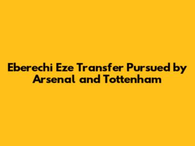 Eberechi Eze Transfer Pursued by Arsenal and Tottenham