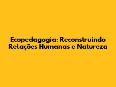 Ecopedagogia: Reconstruindo Relações Humanas e Natureza