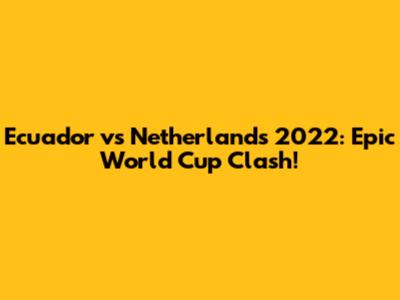 Ecuador vs Netherlands 2022: Epic World Cup Clash!