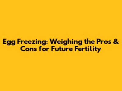 Egg Freezing: Weighing the Pros & Cons for Future Fertility
