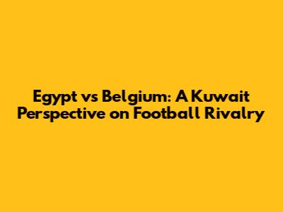 Egypt vs Belgium: A Kuwait Perspective on Football Rivalry