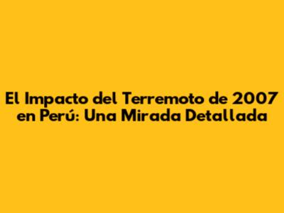 El Impacto del Terremoto de 2007 en Perú: Una Mirada Detallada