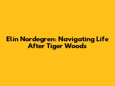 Elin Nordegren: Navigating Life After Tiger Woods