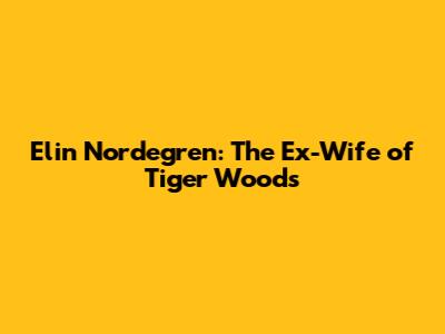 Elin Nordegren: The Ex-Wife of Tiger Woods