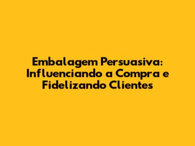Embalagem Persuasiva: Influenciando a Compra e Fidelizando Clientes