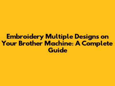 Embroidery Multiple Designs on Your Brother Machine: A Complete Guide