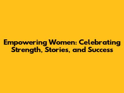 Empowering Women: Celebrating Strength, Stories, and Success