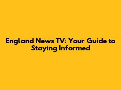 England News TV: Your Guide to Staying Informed