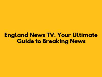 England News TV: Your Ultimate Guide to Breaking News