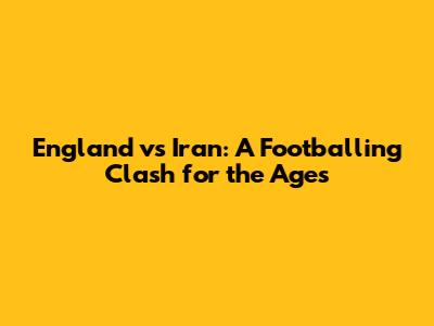 England vs Iran: A Footballing Clash for the Ages