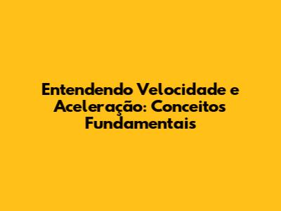 Entendendo Velocidade e Aceleração: Conceitos Fundamentais