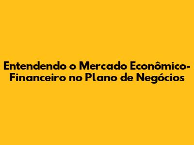 Entendendo o Mercado Econômico-Financeiro no Plano de Negócios