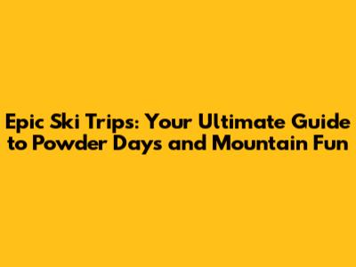 Epic Ski Trips: Your Ultimate Guide to Powder Days and Mountain Fun