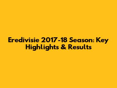 Eredivisie 2017-18 Season: Key Highlights & Results