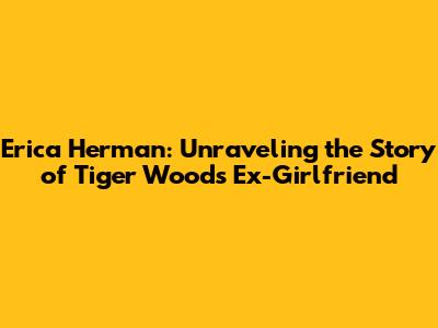 Erica Herman: Unraveling the Story of Tiger Woods' Ex-Girlfriend