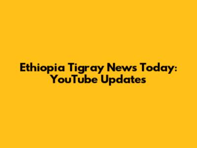 Ethiopia Tigray News Today: YouTube Updates