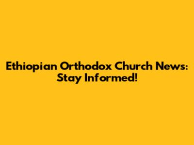 Ethiopian Orthodox Church News: Stay Informed!